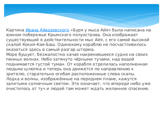 Картина  Ивана Айвазовского  «Буря у мыса Айя» была написана на южном побережье Крымского полуострова. Она изображает существующий в действительности мыс Айя, с его самой высокой скалой Кокия-Кая-Баш. Одинокому кораблю не посчастливилось оказаться здесь в самый разгар шторма. Море бушует, безжалостно качая накренившееся судно на своих пенных волнах. Небо затянуто чёрными тучами, над водой поднимается густой туман. От корабля отделилась наполненная людьми шлюпка и теперь она движется по направлению к зрителю, старательно огибая расположенные слева скалы. Лодка и волны, изображённые на переднем плане, кажутся залитыми солнечным светом. Это означает, что впереди небо уже очистилось от туч и людей там может ждать желанное спасение. 