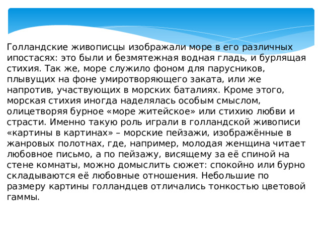 Голландские живописцы изображали море в его различных ипостасях: это были и безмятежная водная гладь, и бурлящая стихия. Так же, море служило фоном для парусников, плывущих на фоне умиротворяющего заката, или же напротив, участвующих в морских баталиях. Кроме этого, морская стихия иногда наделялась особым смыслом, олицетворяя бурное «море житейское» или стихию любви и страсти. Именно такую роль играли в голландской живописи «картины в картинах» – морские пейзажи, изображённые в жанровых полотнах, где, например, молодая женщина читает любовное письмо, а по пейзажу, висящему за её спиной на стене комнаты, можно домыслить сюжет: спокойно или бурно складываются её любовные отношения. Небольшие по размеру картины голландцев отличались тонкостью цветовой гаммы. 