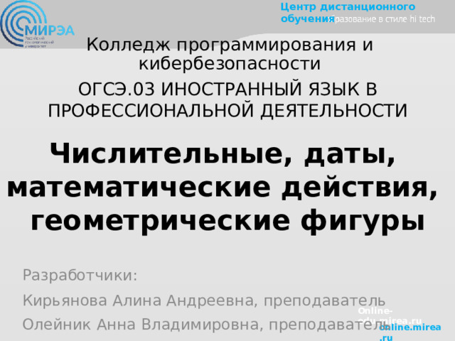 Колледж программирования и кибербезопасности ОГСЭ.03 ИНОСТРАННЫЙ ЯЗЫК В ПРОФЕССИОНАЛЬНОЙ ДЕЯТЕЛЬНОСТИ Числительные, даты, математические действия, геометрические фигуры Разработчики: Кирьянова Алина Андреевна, преподаватель Олейник Анна Владимировна, преподаватель Online-edu.mirea.ru 