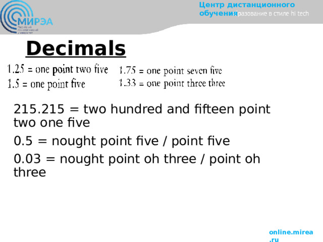 Decimals 215.215 = two hundred and fifteen point two one five 0.5 = nought point five / point five 0.03 = nought point oh three / point oh three 