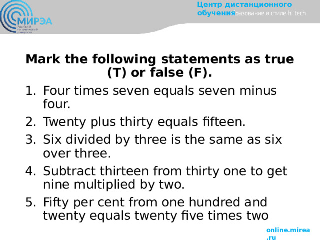 Mark the following statements as true (T) or false (F). Four times seven equals seven minus four. Twenty plus thirty equals fifteen. Six divided by three is the same as six over three. Subtract thirteen from thirty one to get nine multiplied by two. Fifty per cent from one hundred and twenty equals twenty five times two 