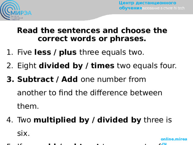 Read the sentences and choose the correct words or phrases. Five less / plus three equals two. Eight divided by / times two equals four. Subtract / Add one number from another to find the difference between them. Two multiplied by / divided by three is six. If you add / subtract two amounts of something, you get a larger amount. 