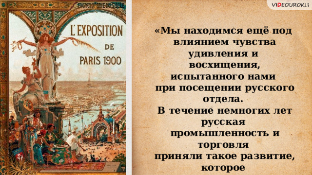 «Мы находимся ещё под влиянием чувства удивления и восхищения, испытанного нами при посещении русского отдела. В течение немногих лет русская промышленность и торговля приняли такое развитие, которое поражает всех тех, кто имеет возможность составить себе понятие о пути, пройденном в столь короткий срок». 33 