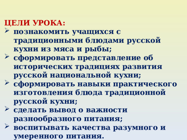ЦЕЛИ УРОКА: познакомить учащихся с традиционными блюдами русской кухни из мяса и рыбы; сформировать представление об исторических традициях развития русской национальной кухни; сформировать навыки практического изготовления блюда традиционной русской кухни; сделать вывод о важности разнообразного питания; воспитывать качества разумного и умеренного питания. 