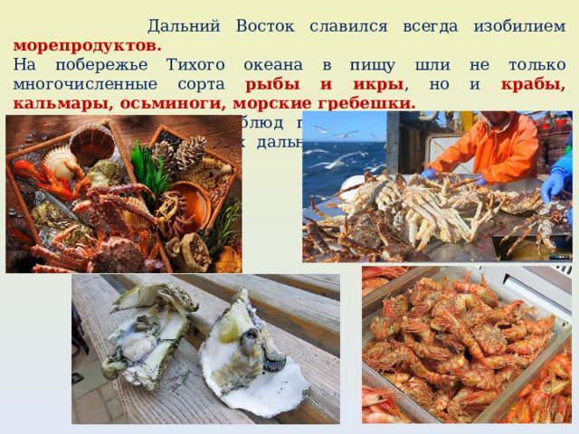  Дальний Восток славился всегда изобилием морепродуктов.  На побережье Тихого океана в пищу шли не только многочисленные сорта рыбы и икры , но и крабы, кальмары, осьминоги, морские гребешки.  Рецепты блюд первые русские переселенцы заимствовали у коренных дальневосточных народов: нивхов ﻿ , удэгейцев, эвенков. 