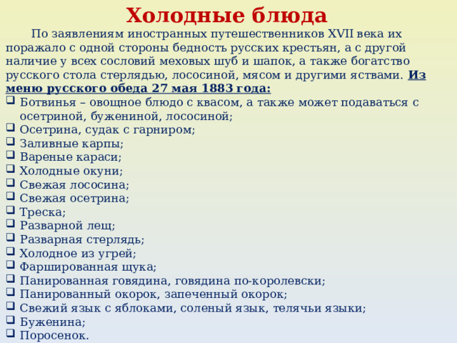 Холодные блюда  По заявлениям иностранных путешественников XVII века их поражало с одной стороны бедность русских крестьян, а с другой наличие у всех сословий меховых шуб и шапок, а также богатство русского стола стерлядью, лососиной, мясом и другими яствами. Из меню русского обеда 27 мая 1883 года: Ботвинья – овощное блюдо с квасом, а также может подаваться с осетриной, бужениной, лососиной; Осетрина, судак с гарниром; Заливные карпы; Вареные караси; Холодные окуни; Свежая лососина; Свежая осетрина; Треска; Разварной лещ; Разварная стерлядь; Холодное из угрей; Фаршированная щука; Панированная говядина, говядина по-королевски; Панированный окорок, запеченный окорок; Свежий язык с яблоками, соленый язык, телячьи языки; Буженина; Поросенок. 