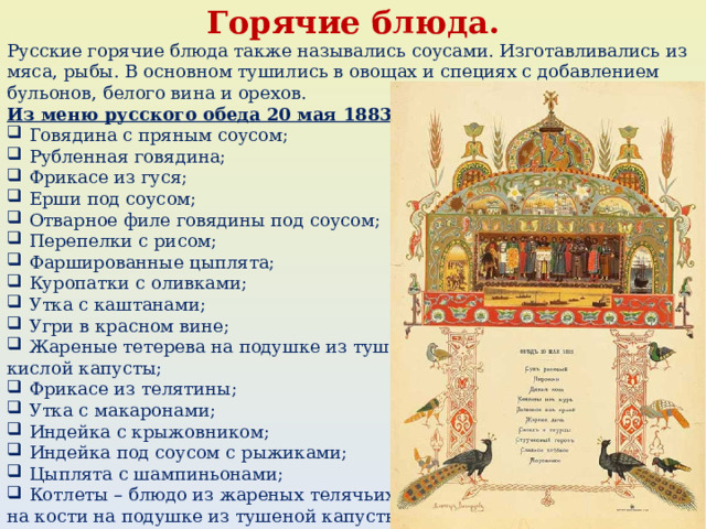 Горячие блюда. Русские горячие блюда также назывались соусами. Изготавливались из мяса, рыбы. В основном тушились в овощах и специях с добавлением бульонов, белого вина и орехов. Из меню русского обеда 20 мая 1883 года: Говядина с пряным соусом; Рубленная говядина; Фрикасе из гуся; Ерши под соусом; Отварное филе говядины под соусом; Перепелки с рисом; Фаршированные цыплята; Куропатки с оливками; Утка с каштанами; Угри в красном вине; Жареные тетерева на подушке из тушеной кислой капусты; Фрикасе из телятины; Утка с макаронами; Индейка с крыжовником; Индейка под соусом с рыжиками; Цыплята с шампиньонами; Котлеты – блюдо из жареных телячьих ребер на кости на подушке из тушеной капусты. 