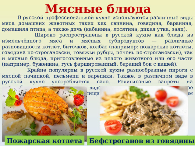 Мясные блюда  В русской профессиональной кухне используются различные виды мяса домашних животных таких как свинина, говядина, баранина, домашняя птица, а также дичь (кабанина, лосятина, дикая утка, заяц).  Широко распространены в русской кухне как блюда из измельчённого мяса и мясных субпродуктов — различные разновидности котлет, биточков, колбас (например: пожарские котлеты, говядина по-строгановски, говяжьи рубцы, печень по-строгановски), так и мясные блюда, приготовленные из целого животного или его части (например, буженина, гусь фаршированный, бараний бок с кашей).  Крайне популярны в русской кухне разнообразные пироги с мясной начинкой, пельмени и вареники. Также, в различном виде в русской кухне употребляется сало. Религиозные запреты на употребление тех или иных видов мяса отсутствуют, временное воздержание от мясной пищи регламентируется церковным календарём. Пожарская котлета Бефстроганов из говядины 
