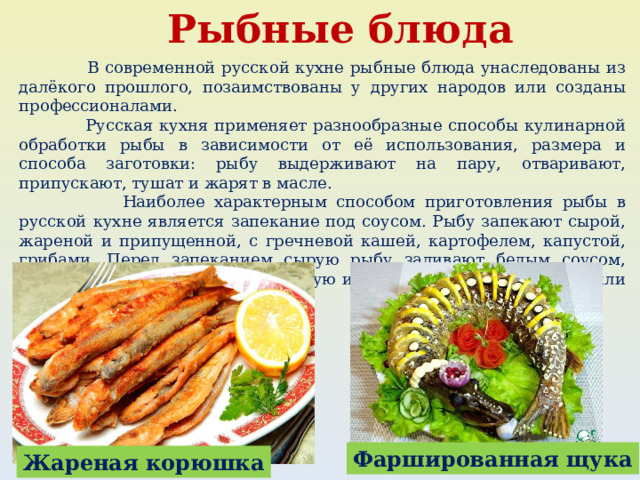 Рыбные блюда  В современной русской кухне рыбные блюда унаследованы из далёкого прошлого, позаимствованы у других народов или созданы профессионалами.  Русская кухня применяет разнообразные способы кулинарной обработки рыбы в зависимости от её использования, размера и способа заготовки: рыбу выдерживают на пару, отваривают, припускают, тушат и жарят в масле.  Наиболее характерным способом приготовления рыбы в русской кухне является запекание под соусом. Рыбу запекают сырой, жареной и припущенной, с гречневой кашей, картофелем, капустой, грибами. Перед запеканием сырую рыбу заливают белым соусом, паровым или молочным — отварную и припущенную, сметанным или томатным — жареную. Фаршированная щука Жареная корюшка 