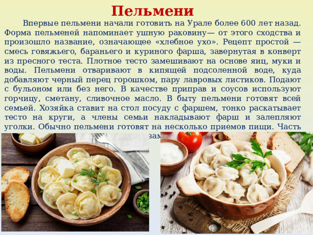 Пельмени   Впервые пельмени начали готовить на Урале более 600 лет назад. Форма пельменей напоминает ушную раковину— от этого сходства и произошло название, означающее «хлебное ухо». Рецепт простой — смесь говяжьего, бараньего и куриного фарша, завернутая в конверт из пресного теста. Плотное тесто замешивают на основе яиц, муки и воды. Пельмени отваривают в кипящей подсоленной воде, куда добавляют черный перец горошком, пару лавровых листиков. Подают с бульоном или без него. В качестве приправ и соусов используют горчицу, сметану, сливочное масло. В быту пельмени готовят всей семьей. Хозяйка ставит на стол посуду с фаршем, тонко раскатывает тесто на круги, а члены семьи накладывают фарш и залепляют уголки. Обычно пельмени готовят на несколько приемов пищи. Часть отваривают сразу, а другую часть замораживают. 