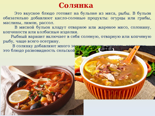 Солянка  Это вкусное блюдо готовят на бульоне из мяса, рыбы. В бульон обязательно добавляют кисло-соленые продукты: огурцы или грибы, маслины, лимон, рассол.  В мясной бульон кладут отварное или жареное мясо, солонину, копчености или колбасные изделия.  Рыбный вариант включает в себя соленую, отварную или копченую рыбу, чаще всего осетрину.  В солянку добавляют много зелени, капусту, морковь, картошку — это блюдо разновидность сельской похлебки. 