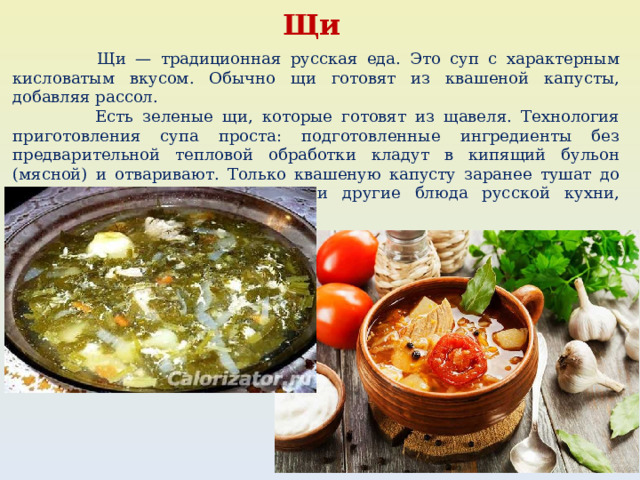 Щи  Щи — традиционная русская еда. Это суп с характерным кисловатым вкусом. Обычно щи готовят из квашеной капусты, добавляя рассол.  Есть зеленые щи, которые готовят из щавеля. Технология приготовления супа проста: подготовленные ингредиенты без предварительной тепловой обработки кладут в кипящий бульон (мясной) и отваривают. Только квашеную капусту заранее тушат до мягкого состояния. В щи, как и другие блюда русской кухни, добавляют зелень и коренья. 