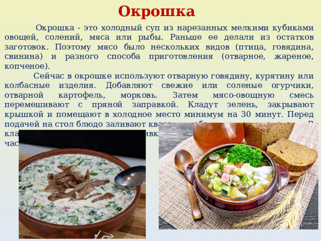 Окрошка  Окрошка - это холодный суп из нарезанных мелкими кубиками овощей, солений, мяса или рыбы. Раньше ее делали из остатков заготовок. Поэтому мясо было нескольких видов (птица, говядина, свинина) и разного способа приготовления (отварное, жареное, копченое).  Сейчас в окрошке используют отварную говядину, курятину или колбасные изделия. Добавляют свежие или соленые огурчики, отварной картофель, морковь. Затем мясо-овощную смесь перемешивают с пряной заправкой. Кладут зелень, закрывают крышкой и помещают в холодное место минимум на 30 минут. Перед подачей на стол блюдо заливают квасом и добавляют ложку сметаны. В классическом варианте для заливки используют окрошечный квас, но часто его заменяют на хлебный. 
