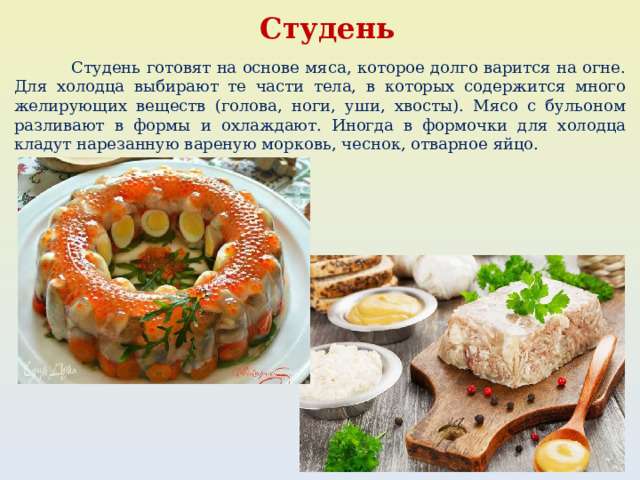 Студень  Студень готовят на основе мяса, которое долго варится на огне. Для холодца выбирают те части тела, в которых содержится много желирующих веществ (голова, ноги, уши, хвосты). Мясо с бульоном разливают в формы и охлаждают. Иногда в формочки для холодца кладут нарезанную вареную морковь, чеснок, отварное яйцо. 