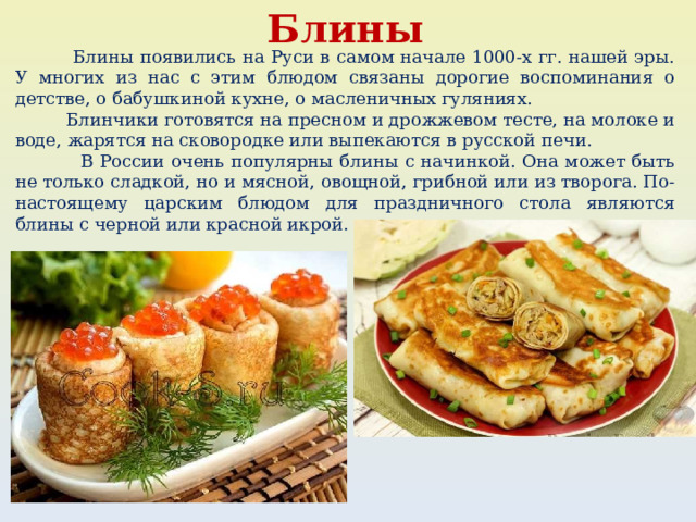 Блины  Блины появились на Руси в самом начале 1000-х гг. нашей эры. У многих из нас с этим блюдом связаны дорогие воспоминания о детстве, о бабушкиной кухне, о масленичных гуляниях.  Блинчики готовятся на пресном и дрожжевом тесте, на молоке и воде, жарятся на сковородке или выпекаются в русской печи.  В России очень популярны блины с начинкой. Она может быть не только сладкой, но и мясной, овощной, грибной или из творога. По-настоящему царским блюдом для праздничного стола являются блины с черной или красной икрой. 