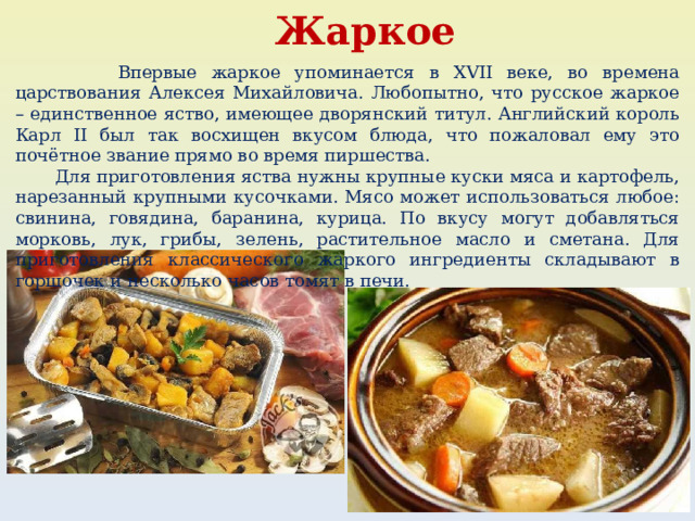 Жаркое  Впервые жаркое упоминается в XVII веке, во времена царствования Алексея Михайловича. Любопытно, что русское жаркое – единственное яство, имеющее дворянский титул. Английский король Карл II был так восхищен вкусом блюда, что пожаловал ему это почётное звание прямо во время пиршества.  Для приготовления яства нужны крупные куски мяса и картофель, нарезанный крупными кусочками. Мясо может использоваться любое: свинина, говядина, баранина, курица. По вкусу могут добавляться морковь, лук, грибы, зелень, растительное масло и сметана. Для приготовления классического жаркого ингредиенты складывают в горшочек и несколько часов томят в печи. 