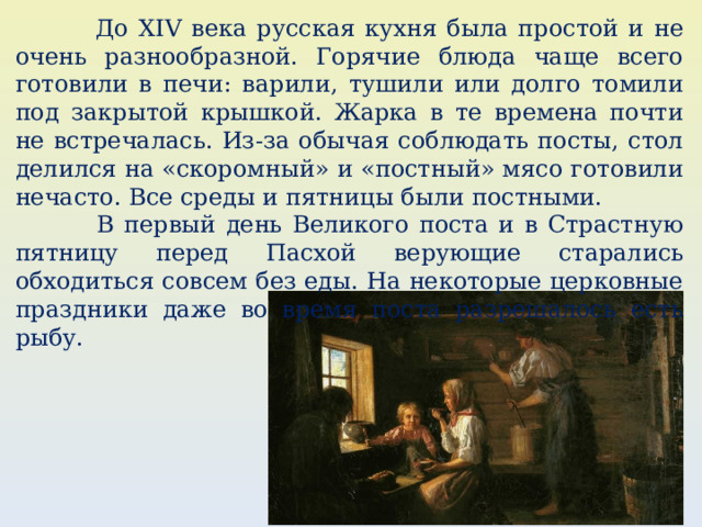  До XIV века русская кухня была простой и не очень разнообразной. Горячие блюда чаще всего готовили в печи: варили, тушили или долго томили под закрытой крышкой. Жарка в те времена почти не встречалась. Из-за обычая соблюдать посты, стол делился на «скоромный» и «постный» мясо готовили нечасто. Все среды и пятницы были постными.  В первый день Великого поста и в Страстную пятницу перед Пасхой ﻿ верующие старались обходиться совсем без еды. На некоторые церковные праздники даже во время поста разрешалось есть рыбу. 