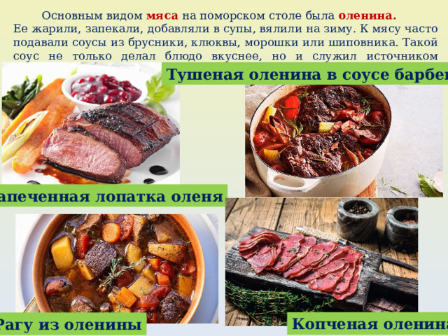  Основным видом мяса на поморском столе была оленина.  Ее жарили, запекали, добавляли в супы, вялили на зиму. К мясу часто подавали соусы из брусники, клюквы, морошки или шиповника. Такой соус не только делал блюдо вкуснее, но и служил источником витаминов, спасал от простуды и цинги. Тушеная оленина в соусе барбекю Запеченная лопатка оленя Копченая оленина Рагу из оленины 