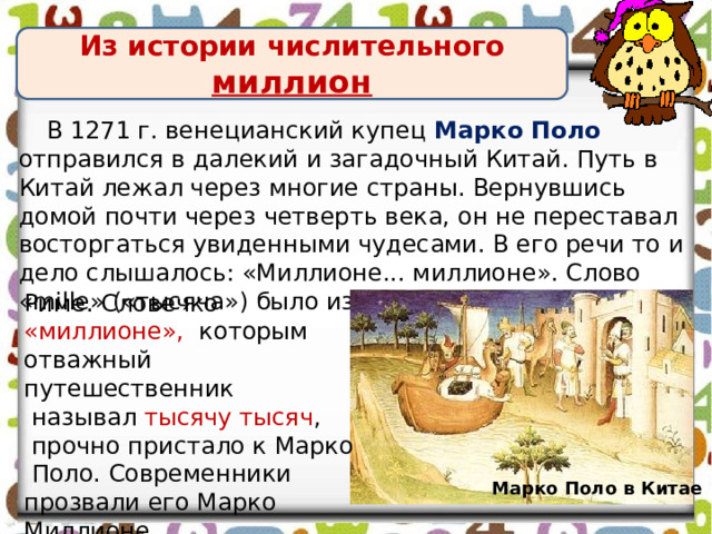 Из истории числительного миллион В 1271 г. венецианский купец Марко Поло отправился в далекий и загадочный Китай. Путь в Китай лежал через многие страны. Вернувшись домой почти через четверть века, он не переставал восторгаться увиденными чудесами. В его речи то и дело слышалось: «Миллионе... миллионе». Слово «mille» («тысяча») было известно еще в Древнем Риме. Словечко «миллионе», которым отважный путешественник  называл тысячу тысяч ,  прочно пристало к Марко  Поло. Современники прозвали его Марко Миллионе. Марко Поло в Китае 