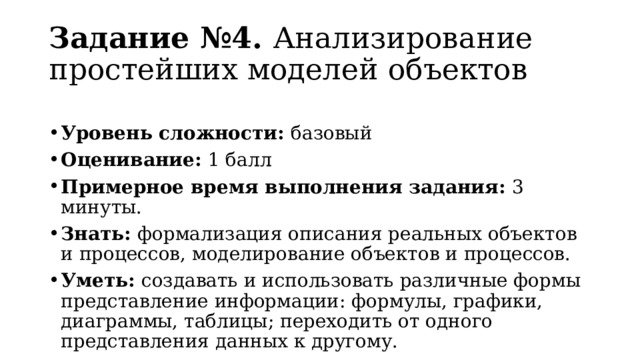 Задание №4. Анализирование простейших моделей объектов Уровень сложности: базовый Оценивание: 1 балл Примерное время выполнения задания: 3 минуты. Знать: формализация описания реальных объектов и процессов, моделирование объектов и процессов. Уметь: создавать и использовать различные формы представление информации: формулы, графики, диаграммы, таблицы; переходить от одного представления данных к другому. 