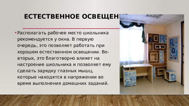 Естественное освещение   Располагать рабочее место школьника рекомендуется у окна. В первую очередь, это позволяет работать при хорошем естественном освещении. Во-вторых, это благотворно влияет на настроение школьника и позволяет ему сделать зарядку глазных мышц, которые находятся в напряжении во время выполнения домашних заданий.   