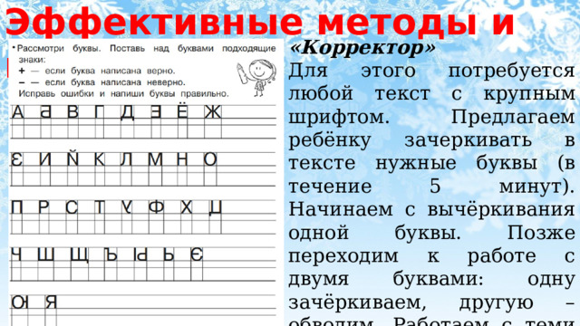 Эффективные методы и приёмы «Корректор» Для этого потребуется любой текст с крупным шрифтом. Предлагаем ребёнку зачеркивать в тексте нужные буквы (в течение 5 минут). Начинаем с вычёркивания одной буквы. Позже переходим к работе с двумя буквами: одну зачёркиваем, другую – обводим. Работаем с теми буквами, которые неправильно пишет или путает ваш ребёнок. 