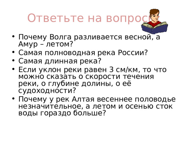 Ответьте на вопросы: Почему Волга разливается весной, а Амур – летом? Самая полноводная река России? Самая длинная река? Если уклон реки равен 3 см/км, то что можно сказать о скорости течения реки, о глубине долины, о её судоходности? Почему у рек Алтая весеннее половодье незначительное, а летом и осенью сток воды гораздо больше? 