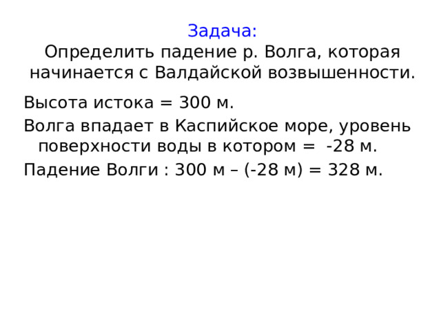 Задача:  Определить падение р. Волга, которая начинается с Валдайской возвышенности.  Высота истока = 300 м. Волга впадает в Каспийское море, уровень поверхности воды в котором = -28 м. Падение Волги : 300 м – (-28 м) = 328 м. 