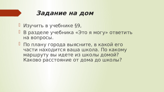 Задание на дом Изучить в учебнике §9, В разделе учебника «Это я могу» ответить на вопросы. По плану города выясните, в какой его части находится ваша школа. По какому маршруту вы идете из школы домой? Каково расстояние от дома до школы? 