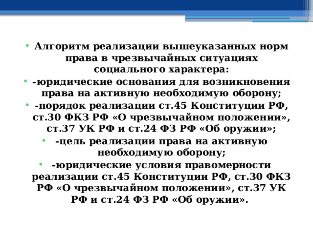 Алгоритм реализации вышеуказанных норм права в чрезвычайных ситуациях социального характера: -юридические основания для возникновения права на активную необходимую оборону; -порядок реализации ст.45 Конституции РФ, ст.30 ФКЗ РФ «О чрезвычайном положении», ст.37 УК РФ и ст.24 ФЗ РФ «Об оружии»; -цель реализации права на активную необходимую оборону; -юридические условия правомерности реализации ст.45 Конституции РФ, ст.30 ФКЗ РФ «О чрезвычайном положении», ст.37 УК РФ и ст.24 ФЗ РФ «Об оружии». 