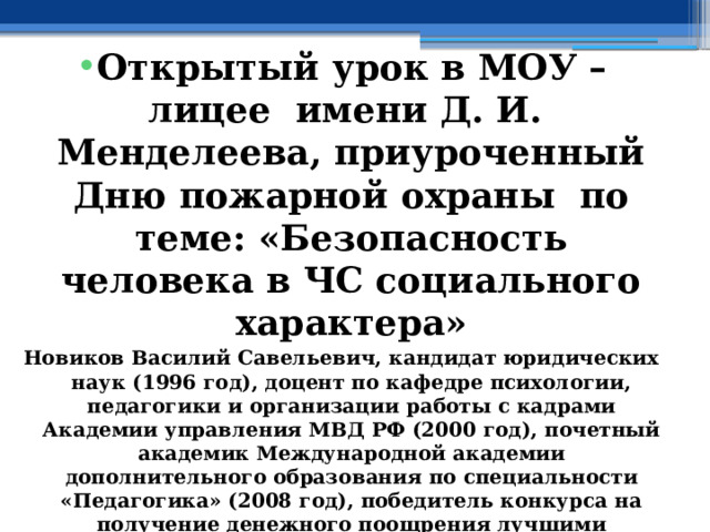  Открытый урок в МОУ – лицее имени Д. И. Менделеева, приуроченный Дню пожарной охраны по теме: «Безопасность человека в ЧС социального характера» Новиков Василий Савельевич, кандидат юридических наук (1996 год), доцент по кафедре психологии, педагогики и организации работы с кадрами Академии управления МВД РФ (2000 год), почетный академик Международной академии дополнительного образования по специальности «Педагогика» (2008 год), победитель конкурса на получение денежного поощрения лучшими учителями России (2009 год) , лауреат ежегодной премии Губернатора Московской области «Наше Подмосковье» (2016 год), учитель права и основ безопасности жизнедеятельности высшей категории (2002 год), в составе экспертного совета НС «Интеграции» (2002 год) 