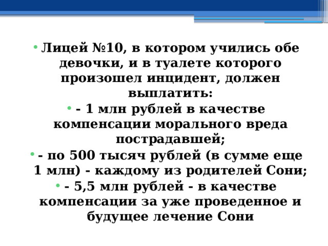 Лицей №10, в котором учились обе девочки, и в туалете которого произошел инцидент, должен выплатить: - 1 млн рублей в качестве компенсации морального вреда пострадавшей; - по 500 тысяч рублей (в сумме еще 1 млн) - каждому из родителей Сони; - 5,5 млн рублей - в качестве компенсации за уже проведенное и будущее лечение Сони 