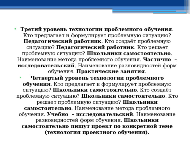 Третий уровень технологии проблемного обучения . Кто предлагает и формулирует проблемную ситуацию? Педагогический работник . Кто создаёт проблемную ситуацию? Педагогический работник . Кто решает проблемную ситуацию? Школьники самостоятельно . Наименование метода проблемного обучения. Частично – исследовательский . Наименование разновидностей форм обучения. Практические занятия . Четвертый уровень технологии проблемного обучения . Кто предлагает и формулирует проблемную ситуацию? Школьники самостоятельно . Кто создаёт проблемную ситуацию? Школьники самостоятельно . Кто решает проблемную ситуацию? Школьники самостоятельно . Наименование метода проблемного обучения. Учебно – исследовательский . Наименование разновидностей форм обучения. Школьники самостоятельно пишут проект по конкретной теме (технология проектного обучения). 