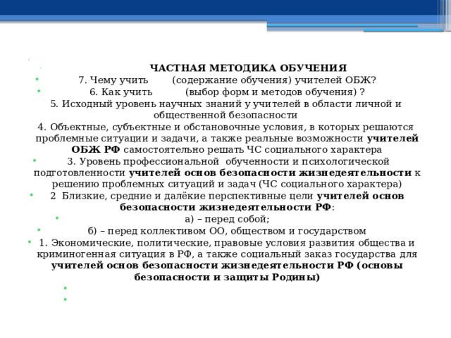    ЧАСТНАЯ МЕТОДИКА ОБУЧЕНИЯ 7. Чему учить (содержание обучения) учителей ОБЖ? 6. Как учить (выбор форм и методов обучения) ? 5. Исходный уровень научных знаний у учителей в области личной и общественной безопасности 4. Объектные, субъектные и обстановочные условия, в которых решаются проблемные ситуации и задачи, а также реальные возможности учителей ОБЖ РФ самостоятельно решать ЧС социального характера   3. Уровень профессиональной обученности и психологической подготовленности учителей основ безопасности жизнедеятельности к решению проблемных ситуаций и задач (ЧС социального характера) 2 Близкие, средние и далёкие перспективные цели учителей основ безопасности жизнедеятельности РФ : а) – перед собой; б) – перед коллективом ОО, обществом и государством 1. Экономические, политические, правовые условия развития общества и криминогенная ситуация в РФ, а также социальный заказ государства  для учителей основ безопасности жизнедеятельности РФ (основы безопасности и защиты Родины)     