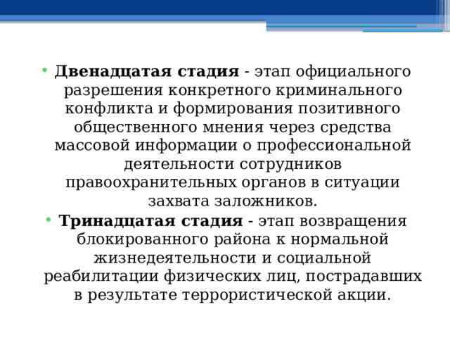 Двенадцатая стадия - этап официального разрешения конкретного криминального конфликта и формирования позитивного общественного мнения через средства массовой информации о профессиональной деятельности сотрудников правоохранительных органов в ситуации захвата заложников. Тринадцатая стадия - этап возвращения блокированного района к нормальной жизнедеятельности и социальной реабилитации физических лиц, пострадавших в результате террористической акции. 