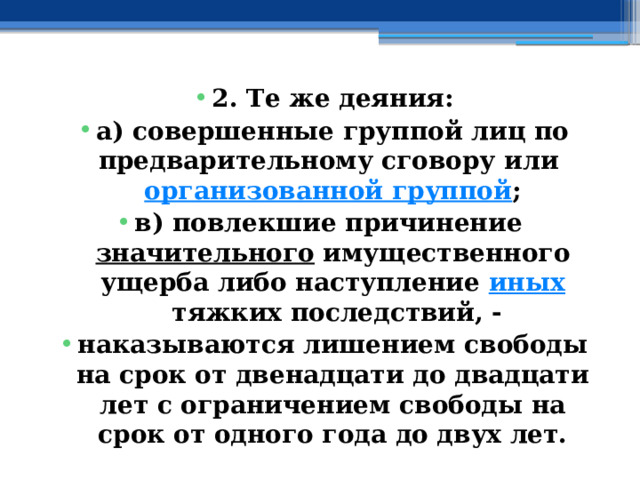 2. Те же деяния: а) совершенные группой лиц по предварительному сговору или  организованной группой ; в) повлекшие причинение  значительного  имущественного ущерба либо наступление  иных  тяжких последствий, - наказываются лишением свободы на срок от двенадцати до двадцати лет с ограничением свободы на срок от одного года до двух лет. 