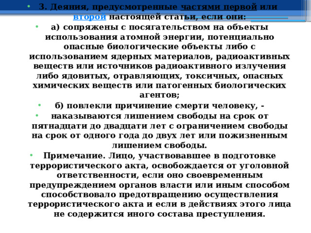 3. Деяния, предусмотренные  частями первой  или  второй  настоящей статьи, если они: а) сопряжены с посягательством на объекты использования атомной энергии, потенциально опасные биологические объекты либо с использованием ядерных материалов, радиоактивных веществ или источников радиоактивного излучения либо ядовитых, отравляющих, токсичных, опасных химических веществ или патогенных биологических агентов; б) повлекли причинение смерти человеку, - наказываются лишением свободы на срок от пятнадцати до двадцати лет с ограничением свободы на срок от одного года до двух лет или пожизненным лишением свободы. Примечание. Лицо, участвовавшее в подготовке террористического акта, освобождается от уголовной ответственности, если оно своевременным предупреждением органов власти или иным способом способствовало предотвращению осуществления террористического акта и если в действиях этого лица не содержится иного состава преступления. 