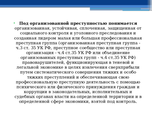 Под организованной преступностью понимается организованная, устойчивая, сплоченная, защищенная от социального контроля и уголовного преследования и созданная лидером малая или большая профессиональная преступная группа (организованная преступная группа - ч.3 ст. 35 УК РФ, преступное соебщество или преступная организация - ч.4 ст.35 УК РФ или объединение организованных преступных групп - ч.4 ст.35 УК РФ) правонарушителей, функционирующая в теневой и легальной экономике в целях извлечения сверхприбыли путем систематического совершения тяжких и особо тяжких преступлений и обеспечивающая свою профессиональную преступную деятельность с помощью психического или физического принуждения граждан и коррупции в законодательных, исполнительных и судебных органах власти на определенной территории и в определенной сфере экономики, взятой под контроль. 