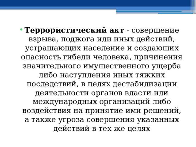 Террористический акт  - совершение взрыва, поджога или иных действий, устрашающих население и создающих опасность гибели человека, причинения значительного имущественного ущерба либо наступления иных тяжких последствий, в целях дестабилизации деятельности органов власти или международных организаций либо воздействия на принятие ими решений, а также угроза совершения указанных действий в тех же целях 