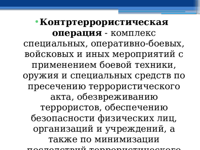 Контртеррористическая операция  - комплекс специальных, оперативно-боевых, войсковых и иных мероприятий с применением боевой техники, оружия и специальных средств по пресечению террористического акта, обезвреживанию террористов, обеспечению безопасности физических лиц, организаций и учреждений, а также по минимизации последствий террористического акта 