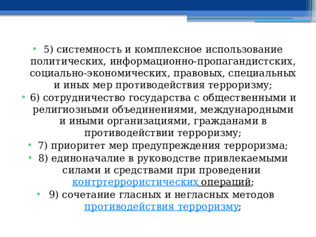 5) системность и комплексное использование политических, информационно-пропагандистских, социально-экономических, правовых, специальных и иных мер противодействия терроризму; 6) сотрудничество государства с общественными и религиозными объединениями, международными и иными организациями, гражданами в противодействии терроризму; 7) приоритет мер предупреждения терроризма; 8) единоначалие в руководстве привлекаемыми силами и средствами при проведении  контртеррористических операций ; 9) сочетание гласных и негласных методов  противодействия терроризму ; 