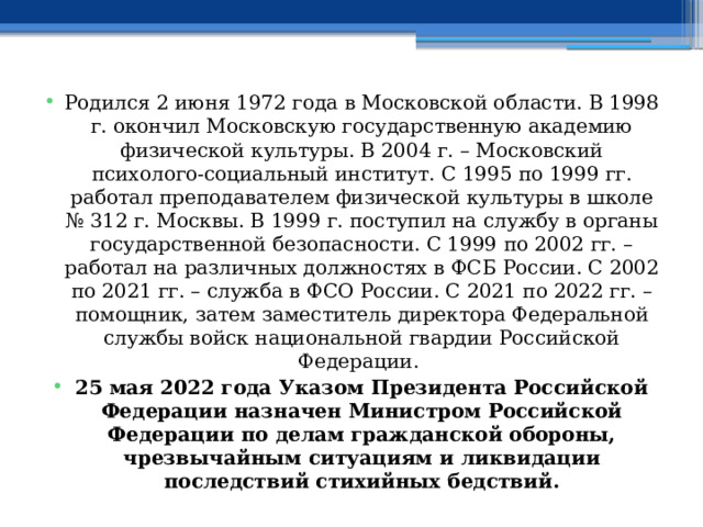 Родился 2 июня 1972 года в Московской области. В 1998 г. окончил Московскую государственную академию физической культуры. В 2004 г. – Московский психолого-социальный институт. С 1995 по 1999 гг. работал преподавателем физической культуры в школе № 312 г. Москвы. В 1999 г. поступил на службу в органы государственной безопасности. С 1999 по 2002 гг. – работал на различных должностях в ФСБ России. С 2002 по 2021 гг. – служба в ФСО России. С 2021 по 2022 гг. – помощник, затем заместитель директора Федеральной службы войск национальной гвардии Российской Федерации. 25 мая 2022 года Указом Президента Российской Федерации назначен Министром Российской Федерации по делам гражданской обороны, чрезвычайным ситуациям и ликвидации последствий стихийных бедствий. 