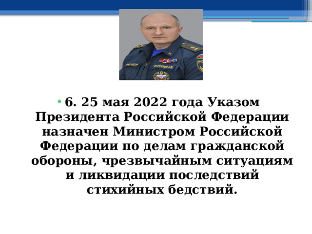  6.  25 мая 2022 года Указом Президента Российской Федерации назначен Министром Российской Федерации по делам гражданской обороны, чрезвычайным ситуациям и ликвидации последствий стихийных бедствий. 