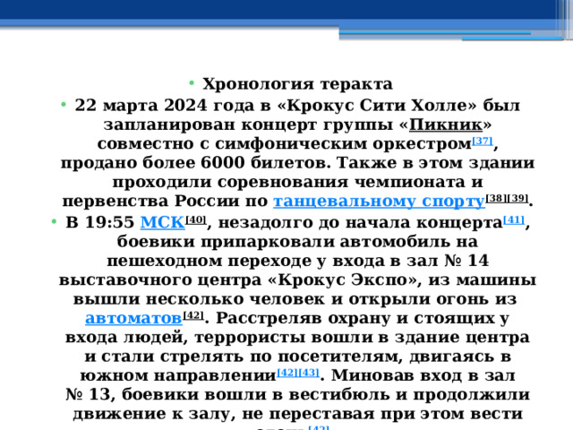 Хронология теракта 22 марта 2024 года в «Крокус Сити Холле» был запланирован концерт группы « Пикник » совместно с симфоническим оркестром [37] , продано более 6000 билетов. Также в этом здании проходили соревнования чемпионата и первенства России по  танцевальному спорту [38][39] . В 19:55  МСК [40] , незадолго до начала концерта [41] , боевики припарковали автомобиль на пешеходном переходе у входа в зал № 14 выставочного центра «Крокус Экспо», из машины вышли несколько человек и открыли огонь из  автоматов [42] . Расстреляв охрану и стоящих у входа людей, террористы вошли в здание центра и стали стрелять по посетителям, двигаясь в южном направлении [42][43] . Миновав вход в зал № 13, боевики вошли в вестибюль и продолжили движение к залу, не переставая при этом вести огонь [42] . 