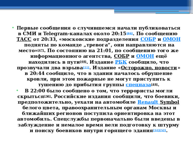 Первые сообщения о случившемся начали публиковаться в СМИ и Telegram-каналах около 20:15 [46] . По сообщению  ТАСС  от 20:33, «московские подразделения  СОБР  и  ОМОН  подняты по команде „тревога“, они направляются на место» [47] . По состоянию на 21:01, по сообщению того же информационного агентства,  СОБР  и  ОМОН  ещё находились в пути [48] . Издание  РБК  сообщило, что прозвучали два взрыва [11] . Издание « Осторожно, новости » в 20:44 сообщило, что в здании началось обрушение кровли, при этом пожарные не могут приступить к тушению до прибытия группы  спецназа [49] . В 22:00 было сообщено о том, что террористы могли скрыться [50] . Российские издания сообщили, что боевики, предположительно, уехали на автомобиле  Renault  Symbol  белого цвета, правоохранительным органам Москвы и ближайших регионов поступила ориентировка на этот автомобиль. Спецслужбы первоначально были введены в заблуждение и немалое время вели подготовку к штурму и поиску боевиков внутри горящего здания [51][52] . 