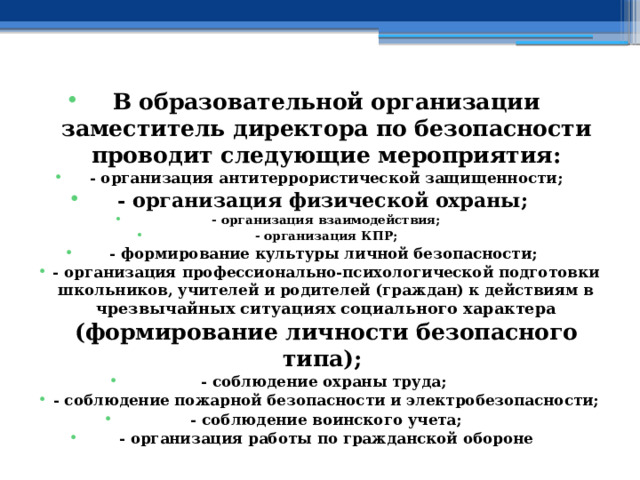 В образовательной организации заместитель директора по безопасности проводит следующие мероприятия: - организация антитеррористической защищенности; - организация физической охраны; - организация взаимодействия; - организация КПР; - формирование культуры личной безопасности; - организация профессионально-психологической подготовки школьников, учителей и родителей (граждан) к действиям в чрезвычайных ситуациях социального характера  (формирование личности безопасного типа); - соблюдение охраны труда; - соблюдение пожарной безопасности и электробезопасности; - соблюдение воинского учета; - организация работы по гражданской обороне 