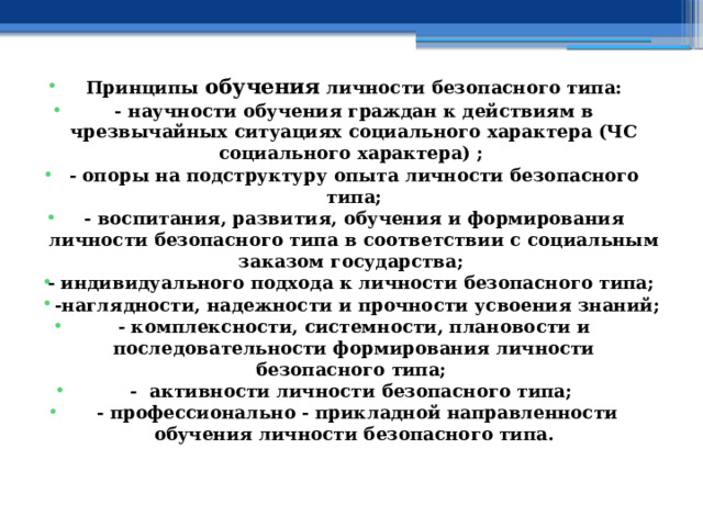 Принципы обучения личности безопасного типа: - научности обучения граждан к действиям в чрезвычайных ситуациях социального характера (ЧС социального характера) ; - опоры на подструктуру опыта личности безопасного типа; - воспитания, развития, обучения и формирования личности безопасного типа в соответствии с социальным заказом государства; - индивидуального подхода к личности безопасного типа;  -наглядности, надежности и прочности усвоения знаний; - комплексности, системности, плановости и последовательности формирования личности безопасного типа; - активности личности безопасного типа;  - профессионально - прикладной направленности обучения личности безопасного типа. 