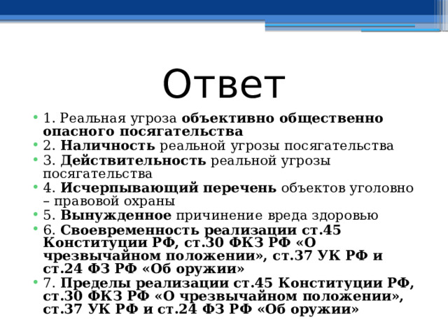 Ответ 1. Реальная угроза объективно общественно опасного посягательства 2. Наличность реальной угрозы посягательства 3. Действительность реальной угрозы посягательства 4. Исчерпывающий перечень объектов уголовно – правовой охраны 5. Вынужденное причинение вреда здоровью 6. Своевременность  реализации ст.45 Конституции РФ, ст.30 ФКЗ РФ «О чрезвычайном положении», ст.37 УК РФ и ст.24 ФЗ РФ «Об оружии» 7. Пределы  реализации ст.45 Конституции РФ, ст.30 ФКЗ РФ «О чрезвычайном положении», ст.37 УК РФ и ст.24 ФЗ РФ «Об оружии» 