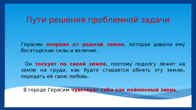 Пути решения проблемной задачи Герасим оторван от родной земли , которая давала ему богатырские силы и величие.         Он тоскует по своей земле , поэтому подолгу лежит на земле на груди, как будто старается обнять эту землю, передать ей свою любовь.      В городе Герасим чувствует себя как пойманный зверь . 