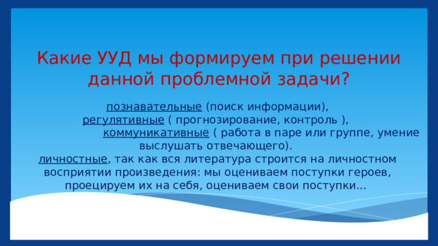 Какие УУД мы формируем при решении данной проблемной задачи? познавательные (поиск информации),  регулятивные ( прогнозирование, контроль ),   коммуникативные ( работа в паре или группе, умение выслушать отвечающего).  личностные , так как вся литература строится на личностном восприятии произведения: мы оцениваем поступки героев, проецируем их на себя, оцениваем свои поступки... 